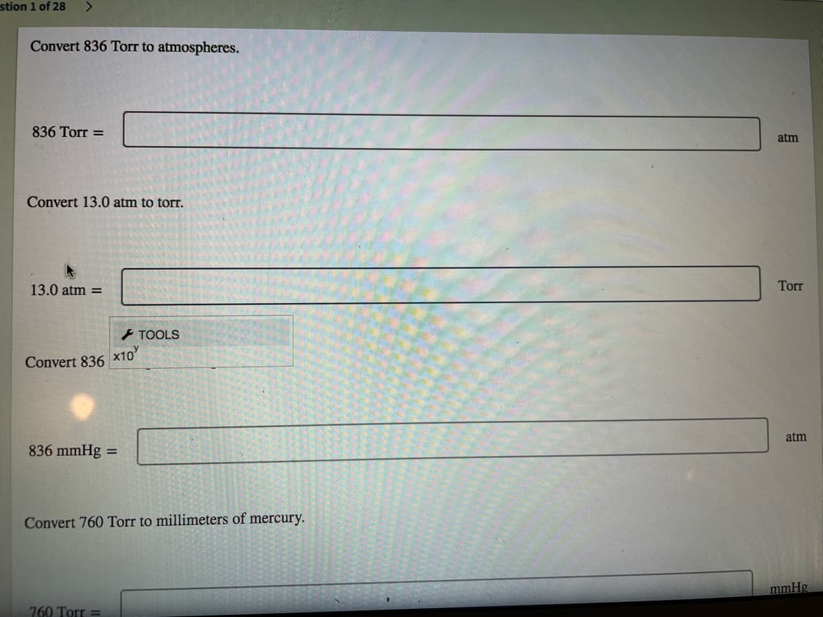 stion 1 of 28
Convert 836 Torr to atmospheres.
836 Torr =
atm
Convert 13.0 atm to torr.
13.0 atm =
Torr
F TOOLS
Convert 836 x10
atm
836 mmHg =
Convert 760 Torr to millimeters of mercury.
mmHg
760 Torr =
