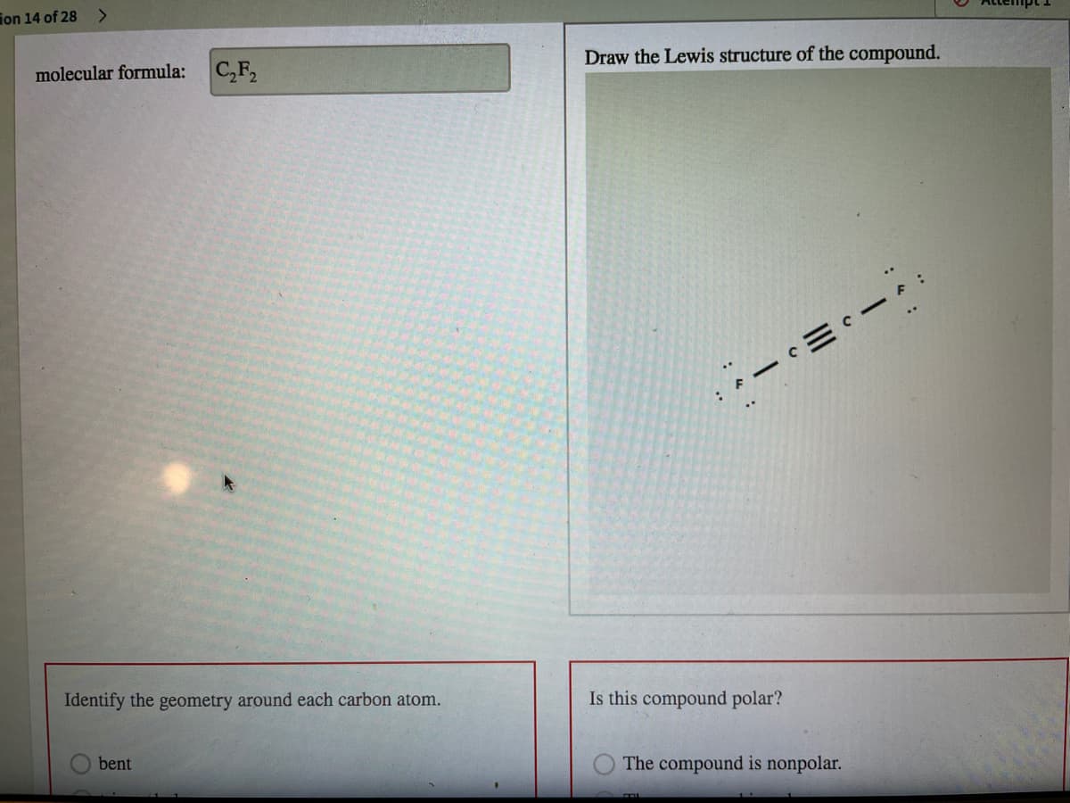 ion 14 of 28
Draw the Lewis structure of the compound.
molecular formula:
C,F,
Identify the geometry around each carbon atom.
Is this compound polar?
bent
The compound is nonpolar.
