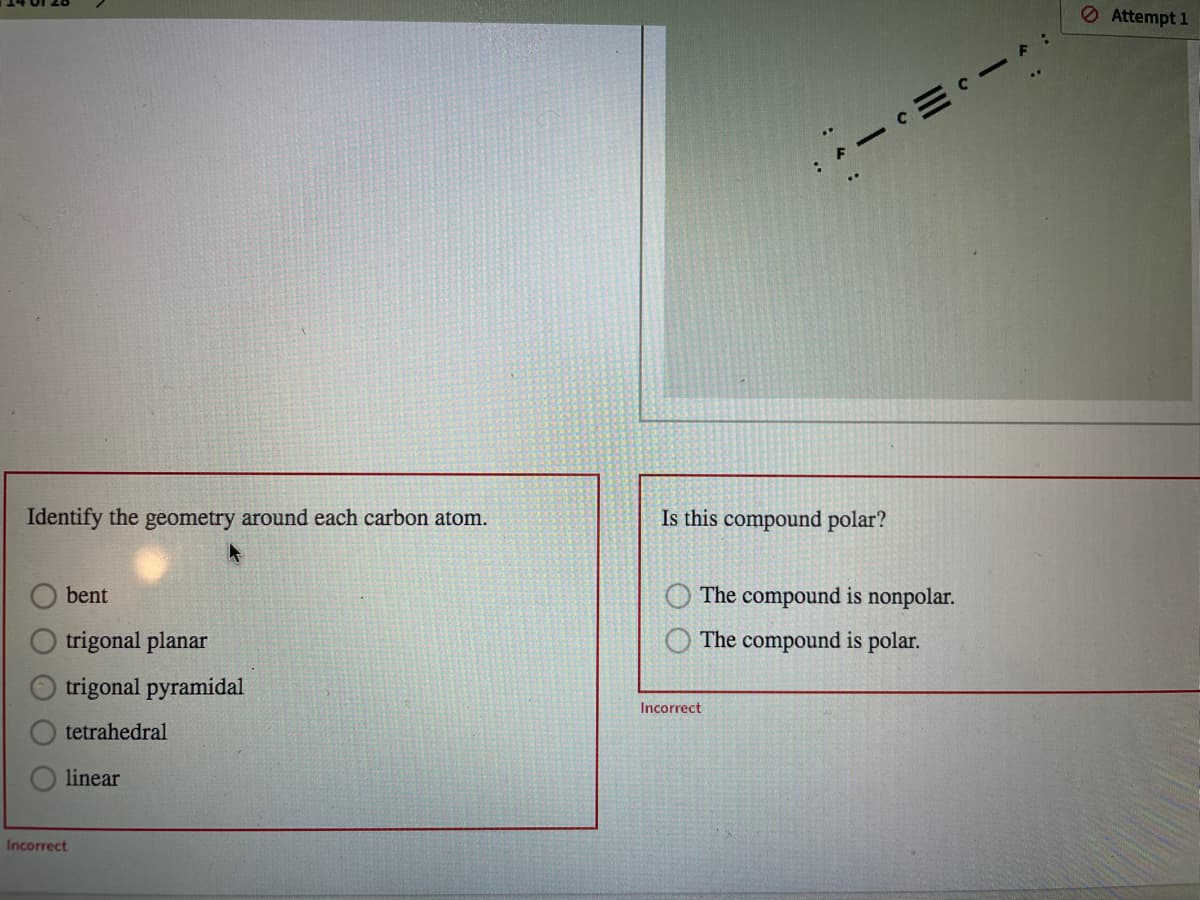 O Attempt 1
Identify the geometry around each carbon atom.
Is this compound polar?
bent
The compound is nonpolar.
trigonal planar
The compound is polar.
trigonal pyramidal
Incorrect
tetrahedral
linear
Incorrect
一
