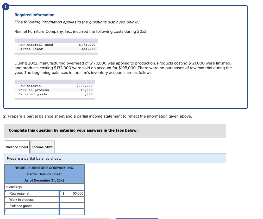 Required information
[The following information applies to the questions displayed below.]
Reimel Furniture Company, Inc., incurred the following costs during 20x2.
Raw material used
$173,000
Direct labor
324,000
During 20x2, manufacturing overhead of $170,000 was applied to production. Products costing $121,000 were finished,
and products costing $132,000 were sold on account for $195,000. There were no purchases of raw material during the
year. The beginning balances in the firm's inventory accounts are as follows:
$226,000
16,000
Raw material
Work in process
Finished goods
30,000
2. Prepare a partial balance sheet and a partial income statement to reflect the information given above.
Complete this question by entering your answers in the tabs below.
Balance Sheet
Income Stmt
Prepare a partial balance sheet.
REIMEL FURNITURE COMPANY, INC.
Partial Balance Sheet
As of December 31, 20x2
Inventory:
Raw material
$
53,000
Work in process
Finished goods
