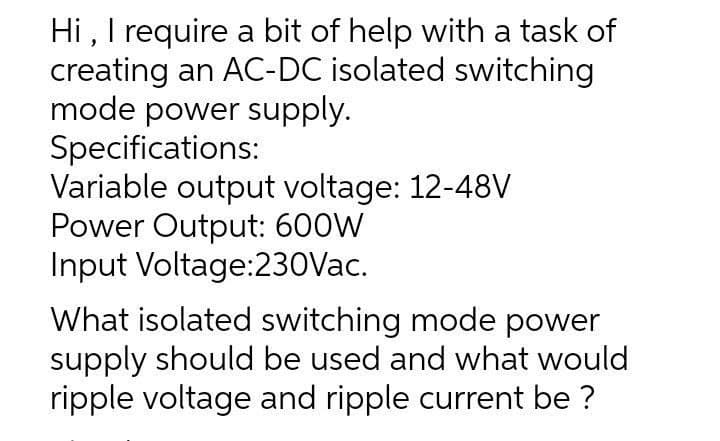 Hi , I require a bit of help with a task of
creating an AC-DC isolated switching
mode power supply.
Specifications:
Variable output voltage: 12-48V
Power Output: 600W
Input Voltage:230Vac.
What isolated switching mode power
supply should be used and what would
ripple voltage and ripple current be ?
