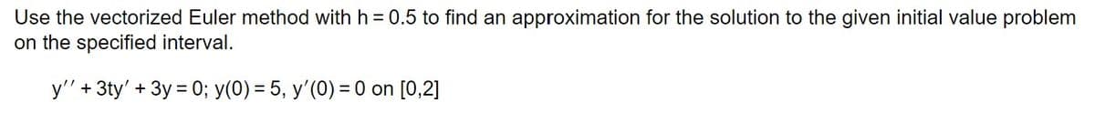 Use the vectorized Euler method with h = 0.5 to find an approximation for the solution to the given initial value problem
on the specified interval.
y'' + 3ty' + 3y = 0; y(0) = 5, y'(0) = 0 on [0,2]