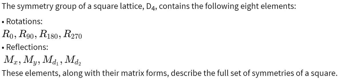 The symmetry group of a square lattice, D4, contains the following eight elements:
• Rotations:
Ro, R90, R180, R270
Reflections:
Mx, My, Md₁, Md2
These elements, along with their matrix forms, describe the full set of symmetries of a square.