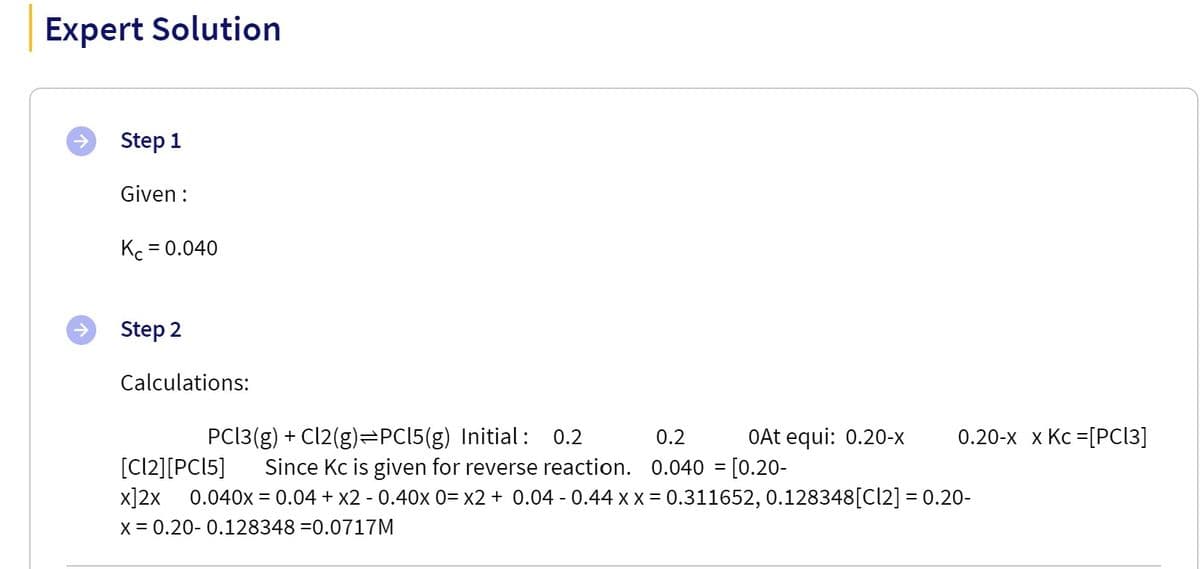 Expert Solution
Step 1
Given :
Kc = 0.040
Step 2
Calculations:
PCI3 (g) + Cl2(g)=PC15(g) Initial :
0.2
0.2
OAt equi: 0.20-x
0.20-х х Кс %3DPCІЗ]
[Cl2][PCI5]
0.040x = 0.04 + x2 - 0.40x 0= x2 + 0.04 - 0.44 x x = 0.311652, 0.128348[Cl2] = 0.20-
Since Kc is given for reverse reaction. 0.040 = [0.20-
x]2x
x = 0.20- 0.128348 =0.0717M
