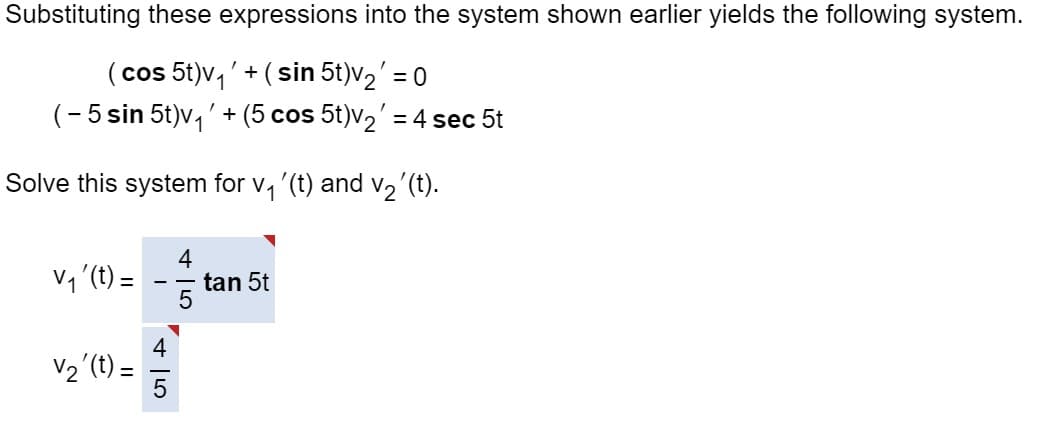 Substituting these expressions into the system shown earlier yields the following system.
(cos 5t)v₁' + (sin 5t)v₂' = 0
(-5 sin 5t)v₁' + (5 cos 5t)v₂' = 4 sec 5t
Solve this system for v₁'(t) and v₂´(t).
V₁ '(t) =
V₂' (t) =
5
tan 5t