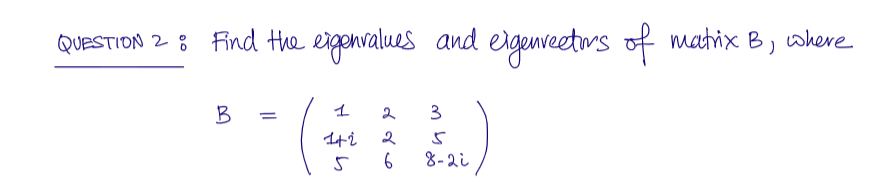 QUESTION 2 : Find the eigenvalues and eigenvectors of matrix B
B
=
1
1+2
2 3
2
5
8-2i
5 6
where