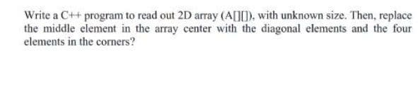 Write a C++ program to read out 2D array (A[I0), with unknown size. Then, replace
the middle element in the array center with the diagonal elements and the four
elements in the corners?
