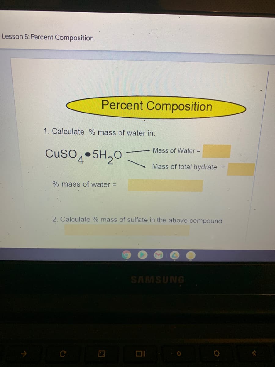 **Lesson 5: Percent Composition**

### Percent Composition

1. **Calculate % mass of water in:**

   \[ \text{CuSO}_4 \cdot 5\text{H}_2\text{O} \]
  
   Mass of Water = \[ \_\_\_\_\_\_ \]
  
   Mass of total hydrate = \[ \_\_\_\_\_\_ \]
  
   \[ \% \text{ mass of water} = \_\_\_\_\_\_ \]

2. **Calculate % mass of sulfate in the above compound**

   \[ \_\_\_\_\_\_ \]

(NOTE: The parts marked with blanks are expected to be filled in with the calculated values during the lesson or assignment review.)

This slide contains instructional content for students to practice calculating the percent composition of a compound. Specifically, it focuses on determining the percentage of water and sulfate in the hydrate compound copper(II) sulfate pentahydrate (\(\text{CuSO}_4 \cdot 5\text{H}_2\text{O}\)). 

Calculations involve:

- Finding the mass of water within the compound.
- Finding the total mass of the hydrate compound.
- Using these values to determine the percentage composition of water.
  
Additionally, students are prompted to calculate the percent mass of the sulfate (SO\(_4\)) in the compound to further their understanding of percent composition in chemistry.