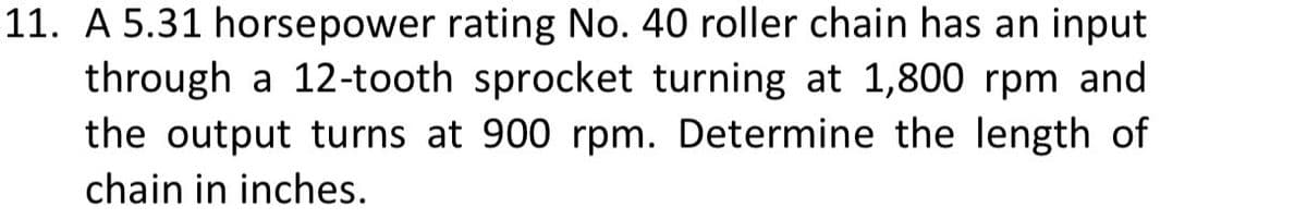 11. A 5.31 horsepower rating No. 40 roller chain has an input
through a 12-tooth sprocket turning at 1,800 rpm and
the output turns at 900 rpm. Determine the length of
chain in inches.
