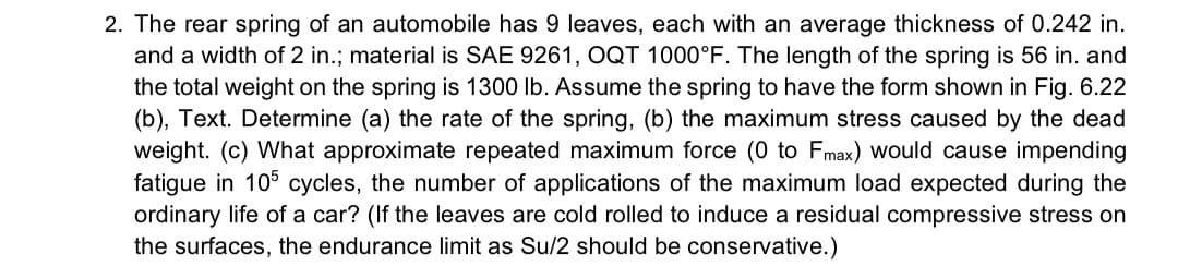 2. The rear spring of an automobile has 9 leaves, each with an average thickness of 0.242 in.
and a width of 2 in.; material is SAE 9261, OQT 1000°F. The length of the spring is 56 in. and
the total weight on the spring is 1300 lb. Assume the spring to have the form shown in Fig. 6.22
(b), Text. Determine (a) the rate of the spring, (b) the maximum stress caused by the dead
weight. (c) What approximate repeated maximum force (0 to Fmax) would cause impending
fatigue in 105 cycles, the number of applications of the maximum load expected during the
ordinary life of a car? (If the leaves are cold rolled to induce a residual compressive stress on
the surfaces, the endurance limit as Su/2 should be conservative.)
