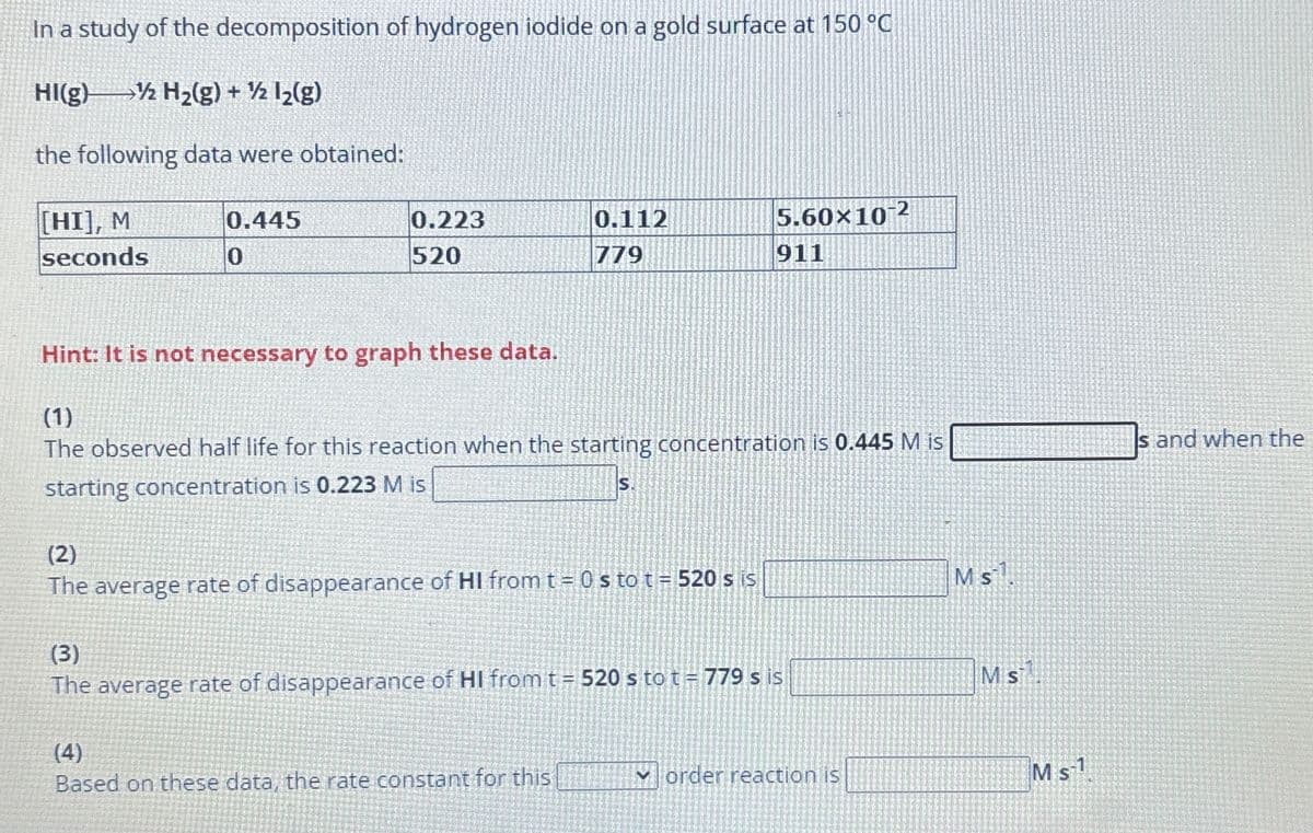 In a study of the decomposition of hydrogen iodide on a gold surface at 150 °C
HI(g) ½ H2(g) + ½ 12(g)
the following data were obtained:
[HI], M
seconds
0.445
0
0.223
520
0.112
779
5.60x102
911
Hint: It is not necessary to graph these data.
(1)
The observed half life for this reaction when the starting concentration is 0.445 M is
starting concentration is 0.223 M is
S.
(2)
The average rate of disappearance of HI from t = 0 s to t = 520 s is
(3)
The average rate of disappearance of HI from t = 520 s to t = 779 s is
(4)
Based on these data, the rate constant for this
order reaction is
Ms.
Ms
Ms1
Is and when the