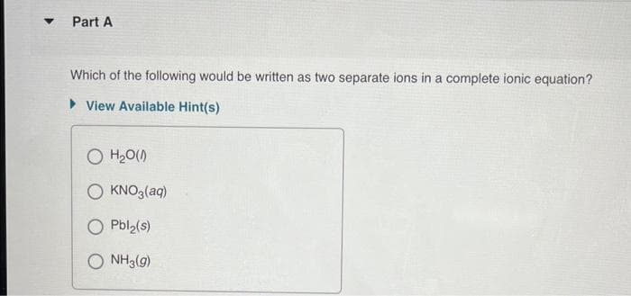 ▼
Part A
Which of the following would be written as two separate ions in a complete ionic equation?
View Available Hint(s)
O H₂O(0)
O KNO3(aq)
O Pbl₂(s)
O NH3(g)