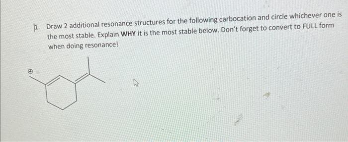 1. Draw 2 additional resonance structures for the following carbocation and circle whichever one is
the most stable. Explain WHY it is the most stable below. Don't forget to convert to FULL form
when doing resonance!