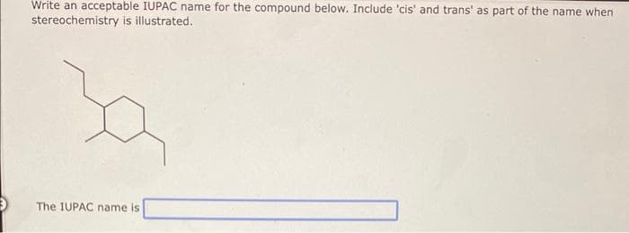 Write an acceptable IUPAC name for the compound below. Include 'cis' and trans' as part of the name when
stereochemistry is illustrated.
The IUPAC name is