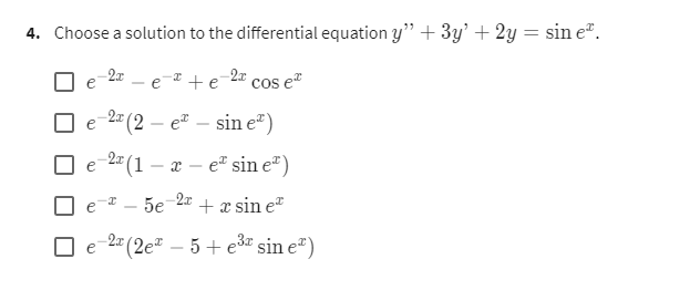 4. Choose a solution to the differential equation y" + 3y' + 2y = sin eº.
-2x
-2x cos €²
e
+ e
е -2 (2- e² — sin e²)
e
e -2 (1-x-e sin e)
-2x
5e + x sin eª
e-2x (2e² - 5 + e³ sin eº)
e