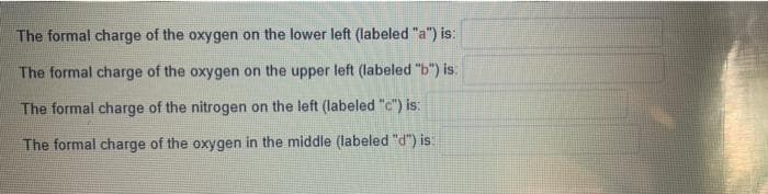 The formal charge of the oxygen on the lower left (labeled "a") is:
The formal charge of the oxygen on the upper left (labeled "b") is:
The formal charge of the nitrogen on the left (labeled "c") is:
The formal charge of the oxygen in the middle (labeled "d") is: