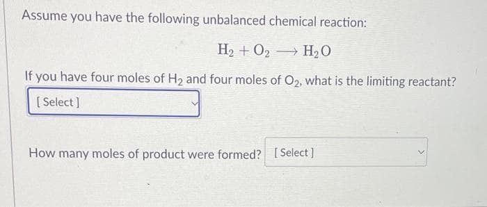 Assume you have the following unbalanced chemical reaction:
H₂ + O2 H₂O
If you have four moles of H₂ and four moles of O2, what is the limiting reactant?
[Select]
How many moles of product were formed? [Select]