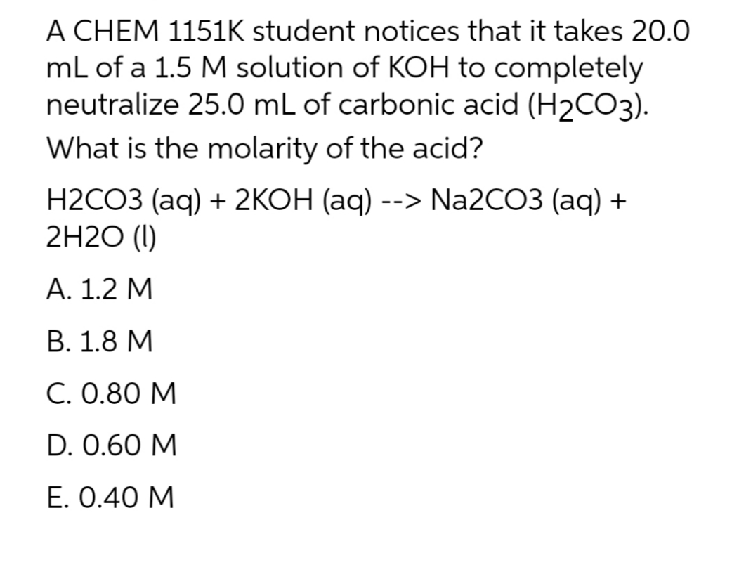 A CHEM 1151K student notices that it takes 20.0
mL of a 1.5 M solution of KOH to completely
neutralize 25.0 mL of carbonic acid (H₂CO3).
What is the molarity of the acid?
H2CO3 (aq) + 2KOH (aq) --> Na2CO3 (aq) +
2H20 (1)
A. 1.2 M
B. 1.8 M
C. 0.80 M
D. 0.60 M
E. 0.40 M