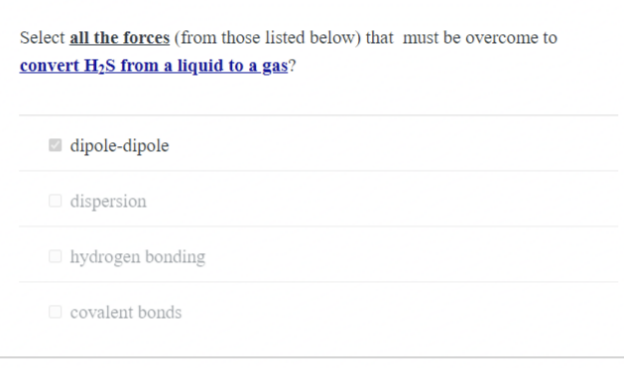 Select all the forces (from those listed below) that must be overcome to
convert H₂S from a liquid to a gas?
dipole-dipole
dispersion
hydrogen bonding
covalent bonds