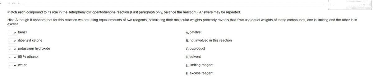 Match each compound to its role in the Tetraphenylcyclopentadienone reaction (First paragraph only, balance the reaction!). Answers may be repeated.
Hint: Although it appears that for this reaction we are using equal amounts of two reagents, calculating their molecular weights precisely reveals that if we use equal weights of these compounds, one is limiting and the other is in
excess.
✓ benzil
✓dibenzyl ketone
✓ potassium hydroxide
✓95 % ethanol
✓ water
A. catalyst
B. not involved in this reaction
C. byproduct
D. solvent
E. limiting reagent
F. excess reagent