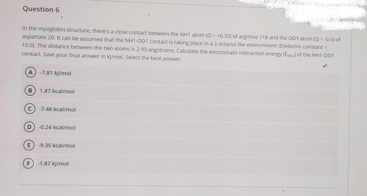 Question 6
In the myoglobin structure, there's a close contact between the NH1 atom (Q = +0.33) of arginine 118 and the OD1 atom (Q = -0.5) of
aspartate 20. It can be assumed that the NH1-OD1 contact is taking place in a 2-octanol like environment (Dielectric constant =
10.0). The distance between the two atoms is 2.93 angstroms. Calculate the electrostatic interaction energy (Eelec) of the NH1-OD1
contact. Give your final answer in kJ/mol. Select the best answer.
A -7.81 kJ/mol
B
D
E
F
1.87 kcal/mol
-7.48 kcal/mol
-0.24 kcal/mol
-9.35 kcal/mol
-1.87 kJ/mol