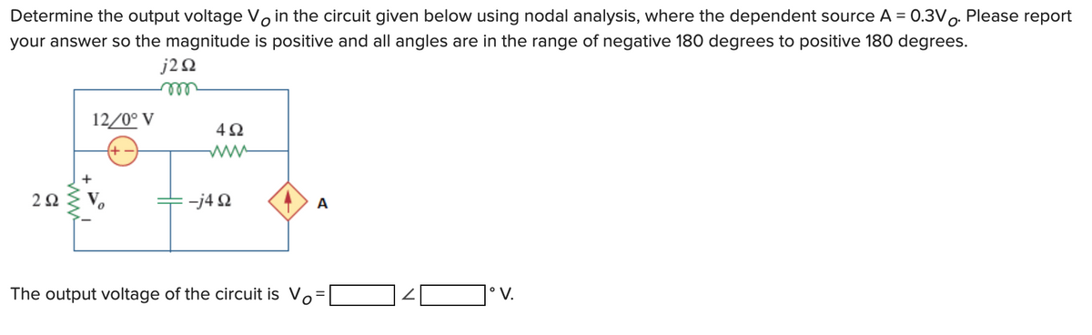 Determine the output voltage Vo in the circuit given below using nodal analysis, where the dependent source A = 0.3Vo. Please report
your answer so the magnitude is positive and all angles are in the range of negative 180 degrees to positive 180 degrees.
j20
ell
12/0° V
ww
+
V.
-j4 2
A
The output voltage of the circuit is Vo=
|° V.
