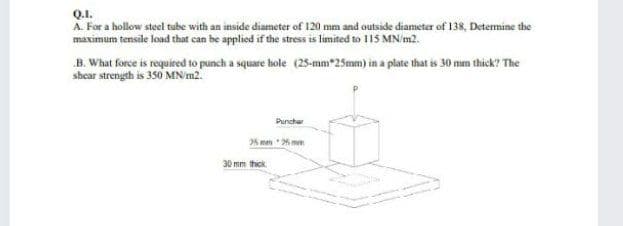 Q.1.
A For a hollow steel tube with an inside diameter of 120 mm and outside diameter of 138, Detemine the
maximum tensile load that can be applied if the stress is limited to 115 MN/m2.
B. What force is required to punch a square hole (25-mm*25mm) in a plate that is 30 mm thick? The
shear strength is 350 MN'm2.
Punchar
25 mm 26 mm
30 mm thick
