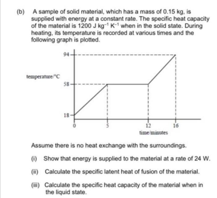 (b) A sample of solid material, which has a mass of 0.15 kg, is
supplied with energy at a constant rate. The specific heat capacity
of the material is 1200 J kg- K- when in the solid state. During
heating, its temperature is recorded at various times and the
following graph is plotted.
94
temperature C
58
18
12
16
time minutes
Assume there is no heat exchange with the surroundings.
(i)
Show that energy is supplied to the material at a rate of 24 W.
(ii) Calculate the specific latent heat of fusion of the material.
(iii) Calculate the specific heat capacity of the material when in
the liquid state.
