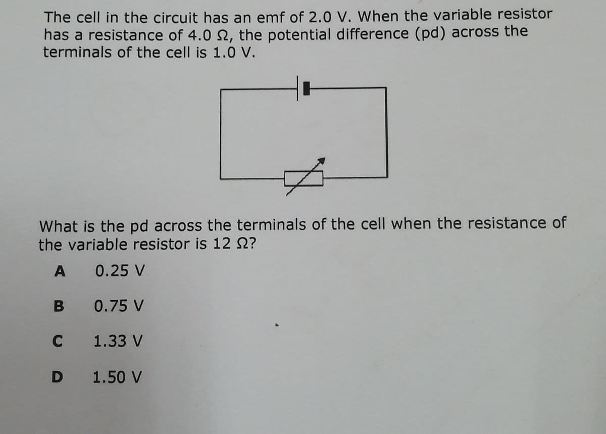 The cell in the circuit has an emf of 2.0 V. When the variable resistor
has a resistance of 4.0 N, the potential difference (pd) across the
terminals of the cell is 1.0 V.
What is the pd across the terminals of the cell when the resistance of
the variable resistor is 12 Q?
A
0.25 V
0.75 V
C 1.33 V
D 1.50 V
