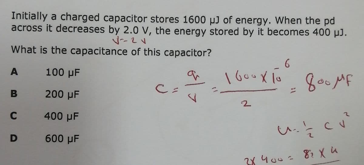 Initially a charged capacitor stores 1600 µJ of energy. When the pd
across it decreases by 2.0 V, the energy stored by it becomes 400 µJ.
What is the capacitance of this capacitor?
A 100 µF
1600X 1o
800MF
B 200 µF
C.
C 400 µF
D 600 µF
