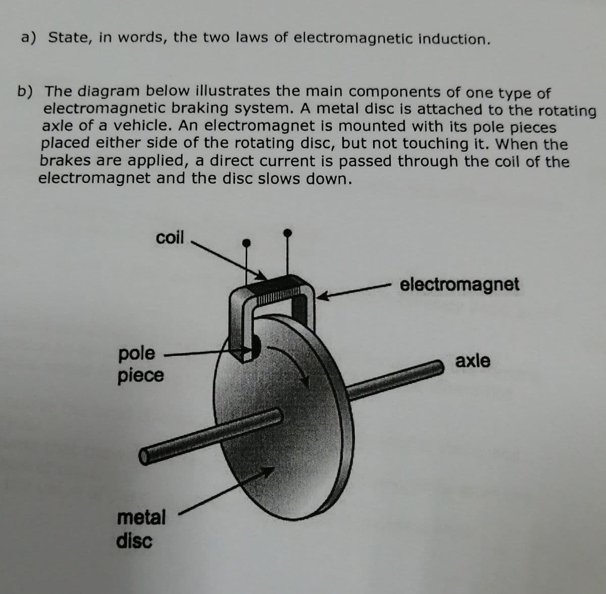 a) State, in words, the two laws of electromagnetic induction.
b) The diagram below illustrates the main components of one type of
electromagnetic braking system. A metal disc is attached to the rotating
axle of a vehicle. An electromagnet is mounted with its pole pieces
placed either side of the rotating disc, but not touching it. When the
brakes are applied, a direct current is passed through the coil of the
electromagnet and the disc slows down.
coil
electromagnet
pole
piece
axle
metal
disc
