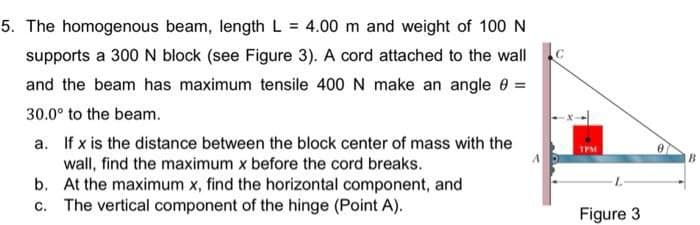 5. The homogenous beam, length L = 4.00 m and weight of 100 N
supports a 300 N block (see Figure 3). A cord attached to the wall
and the beam has maximum tensile 400 N make an angle 0 =
30.0° to the beam.
a. If x is the distance between the block center of mass with the
wall, find the maximum x before the cord breaks.
b. At the maximum x, find the horizontal component, and
c. The vertical component of the hinge (Point A).
TPM
B.
Figure 3
