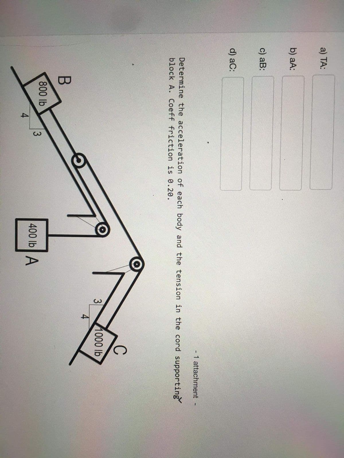 3.
a) TA:
b) aA:
c) аB:
d) aC:
-1 attachment
Determine the acceleration of each body and the tension in the cord supporting
block A. Coeff friction is 0.20.
C
3
1000 lb
800 lb
400 lb A
4
