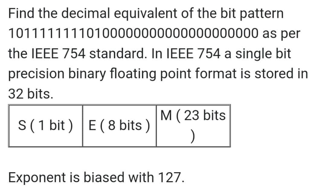 Find the decimal equivalent of the bit pattern
10111111110100000000000000000000
as per
the IEEE 754 standard. In IEEE 754 a single bit
precision binary floating point format is stored in
32 bits.
M (23 bits
S (1 bit) E (8 bits)
)
Exponent is biased with 127.