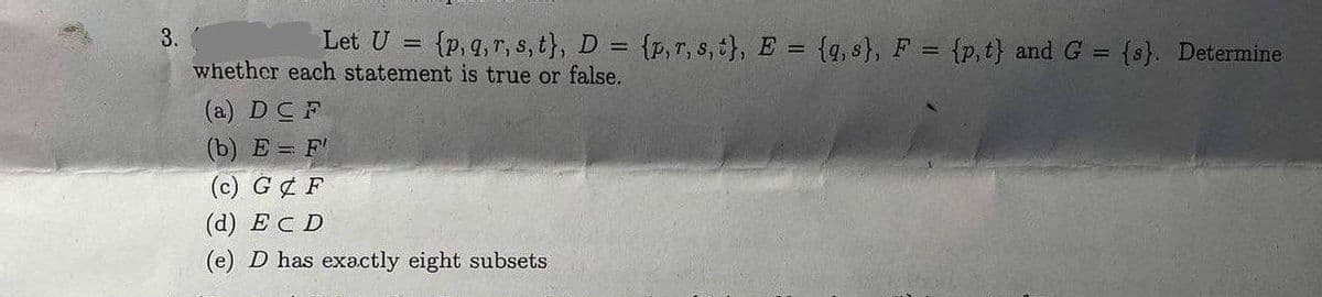 T
3.
Let U = (p, q, r, s, t}, D = {p, r, s, t}, E = {q, s}, F = {p,t) and G = {s}. Determine
whether each statement is true or false.
(a) DCF
(b) E= F'
(c) G & F
(d) ECD
(e) D has exactly eight subsets