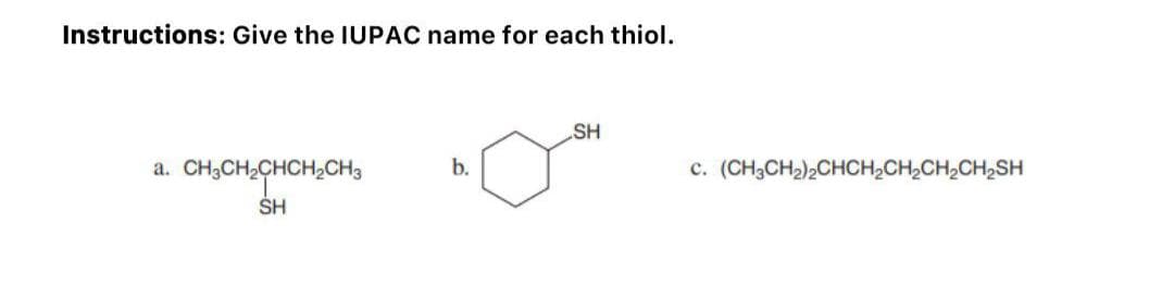 Instructions: Give the IUPAC name for each thiol.
a.
b.
CH3CH2CHCH2CH3
SH
SH
c. (CH3CH₂)2CHCH₂CH₂CH₂CH₂SH