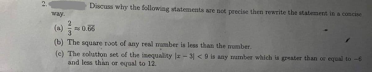 Discuss why the following statements are not precise then rewrite the statement in a concise
way.
(a)
≈ 0.66
(b) The square root of any real number is less than the number.
(c) The solution set of the inequality |x - 3|< 9 is any number which is greater than or equal to -6
and less than or equal to 12.