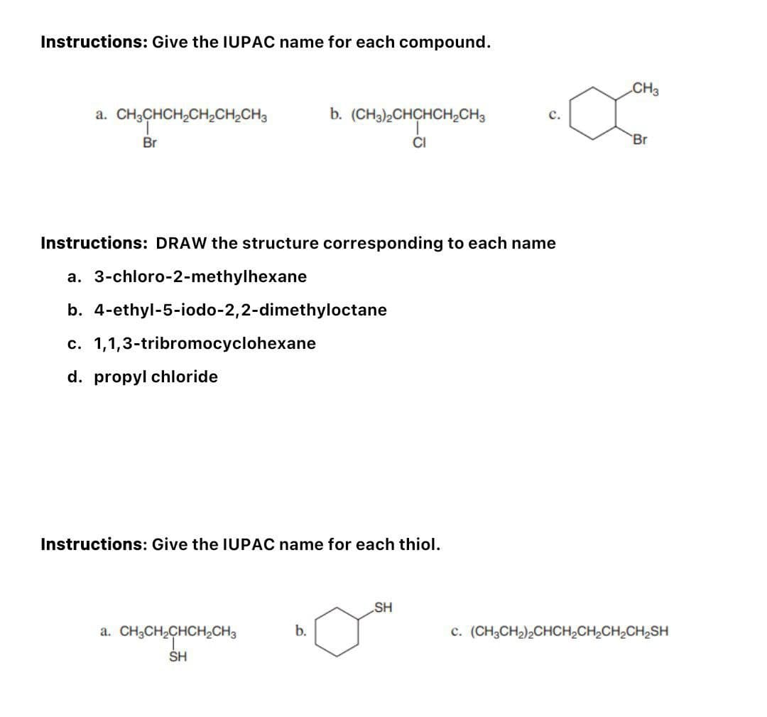 Instructions: Give the IUPAC name for each compound.
a. CH3CHCH₂CH₂CH₂CH3
Br
Instructions: DRAW the structure corresponding to each name
a. 3-chloro-2-methylhexane
b. 4-ethyl-5-iodo-2,2-dimethyloctane
c. 1,1,3-tribromocyclohexane
d. propyl chloride
b. (CH3)2CHCHCH₂CH3
CI
Instructions: Give the IUPAC name for each thiol.
a. CH3CH₂CHCH₂CH3
SH
b.
SH
CH3
'Br
C. (CH3CH₂)2CHCH₂CH₂CH₂CH₂SH