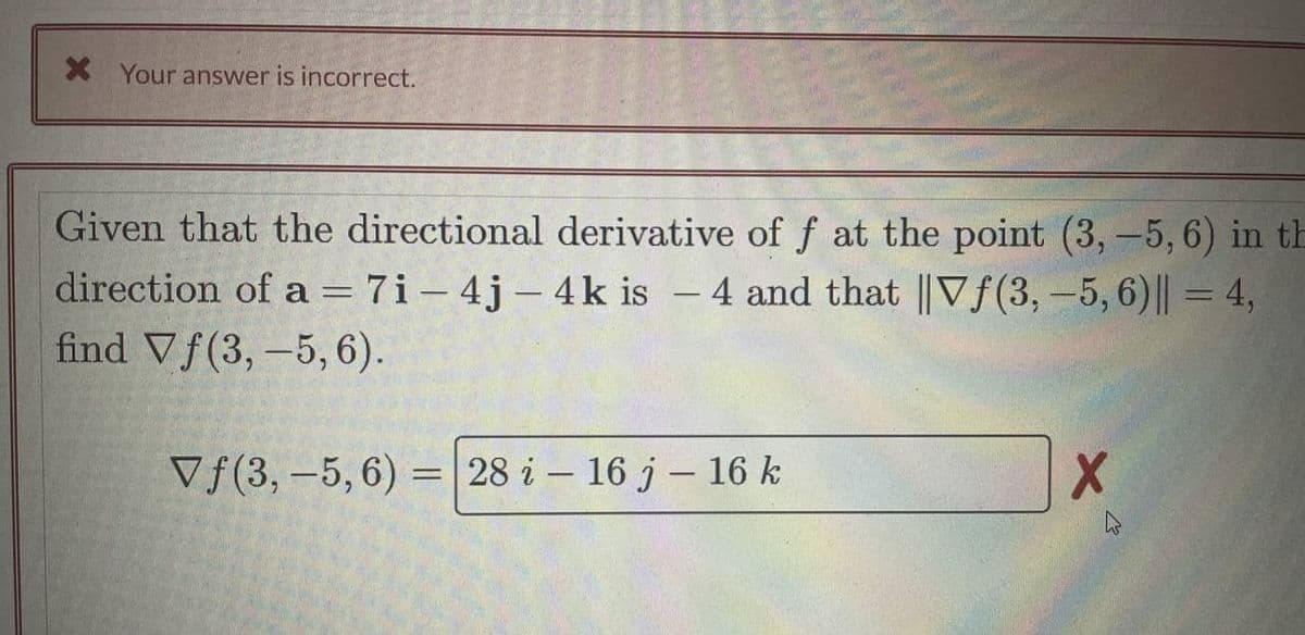 X Your answer is incorrect.
Given that the directional derivative of f at the point (3, -5, 6) in th
direction of a = 7i-4j-4k is - 4 and that ||Vƒ(3, -5,6)|| = 4,
find Vf(3, -5,6).
Vf(3, -5, 6) = 28 i 16 j - 16 k
X