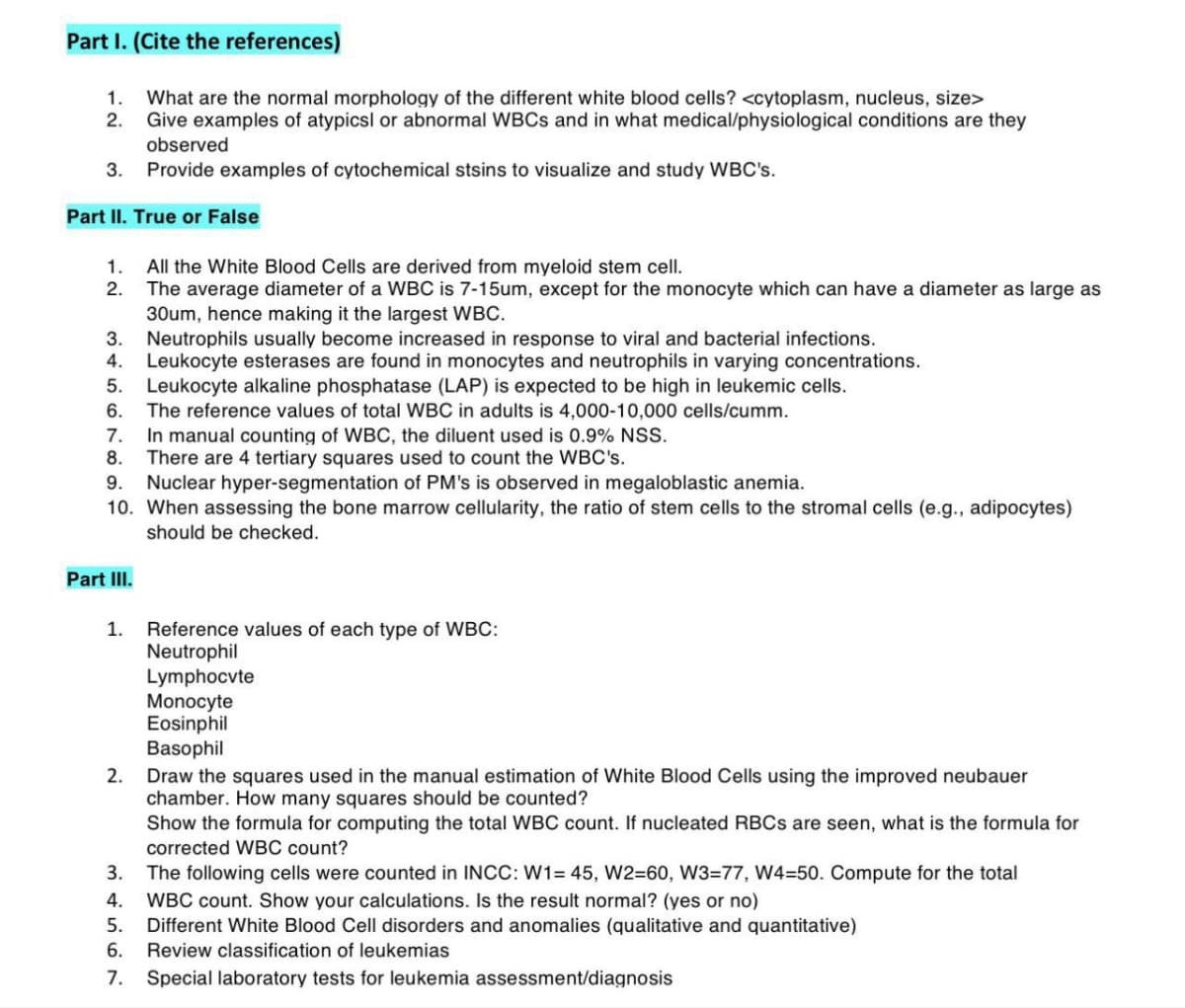 Part I. (Cite the references)
What are the normal morphology of the different white blood cells? <cytoplasm, nucleus, size>
Give examples of atypicsl or abnormal WBCs and in what medical/physiological conditions are they
observed
3. Provide examples of cytochemical stsins to visualize and study WBC's.
1.
2.
Part II. True or False
1.
2.
3. Neutrophils usually become increased in response to viral and bacterial infections.
4. Leukocyte esterases are found in monocytes and neutrophils in varying concentrations.
5.
Leukocyte alkaline phosphatase (LAP) is expected to be high in leukemic cells.
6.
The reference values of total WBC in adults is 4,000-10,000 cells/cumm.
7.
In manual counting of WBC, the diluent used is 0.9% NSS.
8. There are 4 tertiary squares used count the WBC's.
9. Nuclear hyper-segmentation of PM's is observed in megaloblastic anemia.
10. When assessing the bone marrow cellularity, the ratio of stem cells to the stromal cells (e.g., adipocytes)
should be checked.
Part III.
1.
2.
All the White Blood Cells are derived from myeloid stem cell.
The average diameter of a WBC is 7-15um, except for the monocyte which can have a diameter as large as
30um, hence making it the largest WBC.
N
7.
Reference values of each type of WBC:
Neutrophil
Lymphocvte
Monocyte
Eosinphil
Basophil
3.
The following cells were counted in INCC: W1= 45, W2=60, W3=77, W4-50. Compute for the total
4. WBC count. Show your calculations. Is the result normal? (yes or no)
5. Different White Blood Cell disorders and anomalies (qualitative and quantitative)
6. Review classification of leukemias
Special laboratory tests for leukemia assessment/diagnosis
Draw the squares used in the manual estimation of White Blood Cells using the improved neubauer
chamber. How many squares should be counted?
Show the formula for computing the total WBC count. If nucleated RBCs are seen, what is the formula for
corrected WBC count?