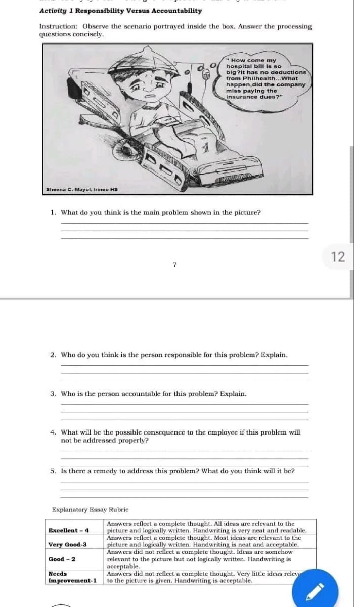 Activity 1 Responsibility Versus Accountability
Instruction: Observe the scenario portrayed inside the box. Answer the processing
questions concisely..
Sheena C. Mayol, Irineo HS
1. What do you think is the main problem shown in the picture?
2. Who do you think is the person responsible for this problem? Explain.
BUD
3. Who is the person accountable for this problem? Explain.
Explanatory Essay Rubric
4. What will be the possible consequence to the employee if this problem will
not be addressed properly?
Excellent-4
Very Good-3
"How come my
hospital bill is so
big?It has no deductions
from Philhealth... What
happen,did the company
miss paying the
insurance dues?"
7
5. Is there a remedy to address this problem? What do you think will it be?
Good-2
Needs
Improvement-1
Answers reflect a complete thought. All ideas are relevant to the
picture and logically written. Handwriting is very neat and readable.
Answers reflect a complete thought. Most ideas are relevant to the
picture and logically written. Handwriting is neat and acceptable.
Answers did not reflect a complete thought. Ideas are somehow
relevant to the picture but not logically written. Handwriting is
acceptable.
Answers did not reflect a complete thought. Very little ideas releva
to the picture is given. Handwriting is acceptable.
12