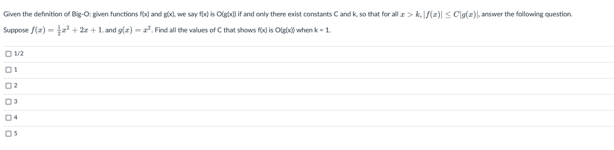 Given the definition of Big-O: given functions f(x) and g(x), we say f(x) is O(g(x)) if and only there exist constants C and k, so that for all x > k, f(x)| ≤ C|g(x), answer the following question.
Suppose f(x) = x² + 2x + 1. and g(x) = x². Find all the values of C that shows f(x) is O(g(x)) when k = 1.
1/2
П1
2
3
4
05