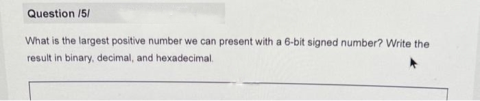 Question /5/
What is the largest positive number we can present with a 6-bit signed number? Write the
result in binary, decimal, and hexadecimal.