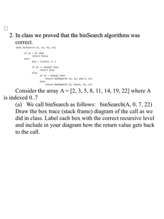 2. In class we proved that the binSearch algorithms was
correct.
bool binSearch (A, 1o, hi, el)
if lo> hi then
else
return false
mid - (lothi) // 2
if el A[mid) then
return true
else
if el A[id] then
else
return binSearch (A, 1o, mid-1, el)
return binSearch (A, mid-1, hi, el)
Consider the array A = [2, 3, 5, 8, 11, 14, 19, 22] where A
is indexed 0..7
(a) We call binSearch as follows: binSearch(A, 0, 7, 22)
Draw the box trace (stack frame) diagram of the call as we
did in class. Label each box with the correct recursive level
and include in your diagram how the return value gets back
to the call.