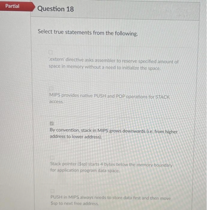 Partial
Question 18
Select true statements from the following.
extern' directive asks assembler to reserve specified amount of
space in memory without a need to initialize the space.
MIPS provides native PUSH and POP operations for STACK
access.
By convention, stack in MIPS grows downwards (i.e. from higher
address to lower address).
Stack pointer ($sp) starts 4 bytes below the memory boundary
for application program data space.
PUSH in MIPS always needs to store data first and then move
Ssp to next free address.