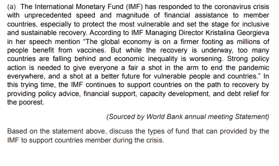 (a) The International Monetary Fund (IMF) has responded to the coronavirus crisis
with unprecedented speed and magnitude of financial assistance to member
countries, especially to protect the most vulnerable and set the stage for inclusive
and sustainable recovery. According to IMF Managing Director Kristalina Georgieva
in her speech mention "The global economy is on a firmer footing as millions of
people benefit from vaccines. But while the recovery is underway, too many
countries are falling behind and economic inequality is worsening. Strong policy
action is needed to give everyone a fair a shot in the arm to end the pandemic
everywhere, and a shot at a better future for vulnerable people and countries." In
this trying time, the IMF continues to support countries on the path to recovery by
providing policy advice, financial support, capacity development, and debt relief for
the poorest.
(Sourced by World Bank annual meeting Statement)
Based on the statement above, discuss the types of fund that can provided by the
IMF to support countries member during the crisis.