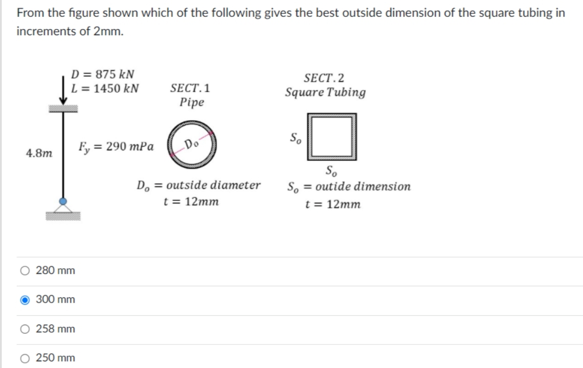 From the figure shown which of the following gives the best outside dimension of the square tubing in
increments of 2mm.
D = 875 kN
SECT.2
SECT. 1
Pipe
L = 1450 kN
Square Tubing
F, = 290 mPa
Do
4.8m
So
So = outide dimension
D, = outside diameter
t = 12mm
t = 12mm
O 280 mm
300 mm
258 mm
250 mm
