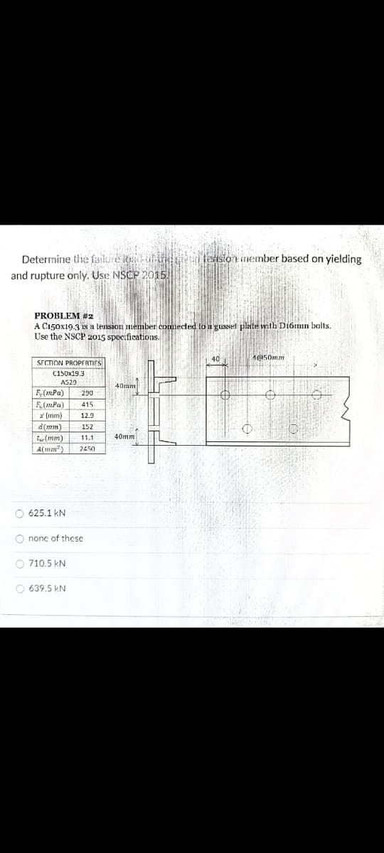 Determine tlhe failure louli leision inember based on yielding
and rupture only. Use NSCP 2015.
PROBLEM #2
A C150x19.3 is a tension mémber commected to a gusset plate with Di6mmn bolts.
Use the NSCP 2015 spocifications.
SECTION PROPFRTIFS
40
4@50mm
C150x19.3
AS29
40mm
F(mPa)
F.(mPa)
* (mm)
290
415
12.9
d(mm)
tw (mm)
152
11.1
40mm
A(mm?)
2450
O 625.1 kN
O nonc of thcse
O 710.5 kN
O 639.5 kN
