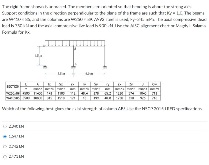 The rigid frame shown is unbraced. The members are oriented so that bending is about the strong axis.
Support conditions in the direction perpendicular to the plane of the frame are such that Ky = 1.0. The beams
are W410 x 85, and the columns are W250 × 89. A992 steel is used, Fy=345 mPa. The axial compressive dead
load is 750 kN and the axial compressive live load is 900 kN. Use the AISC alignment chart or Magdy I. Salama
Formula for Kx.
4.5 m
5.5 m
6.0 m
ly
Cw
Sx
mm^2 mm^4 mm^3
1100
1510
A
Ix
rx
Sy
ry
Zx
Zy
SECTION
m
mm^4 mm^3
378
mm^3 mm^3 mm^3 mm^9
1040
713
716
mm
mm
W250x89 4500 11400 143
W410x85 5500 10800 315
48.4
65.2 1230 574
1730 310
112
171
18
199
40.8
926
Which of the following best gives the axial strength of column AB? Use the NSCP 2015 LRFD specifications.
O 2,340 kN
1,647 kN
O 2,745 kN
O 2,471 kN
