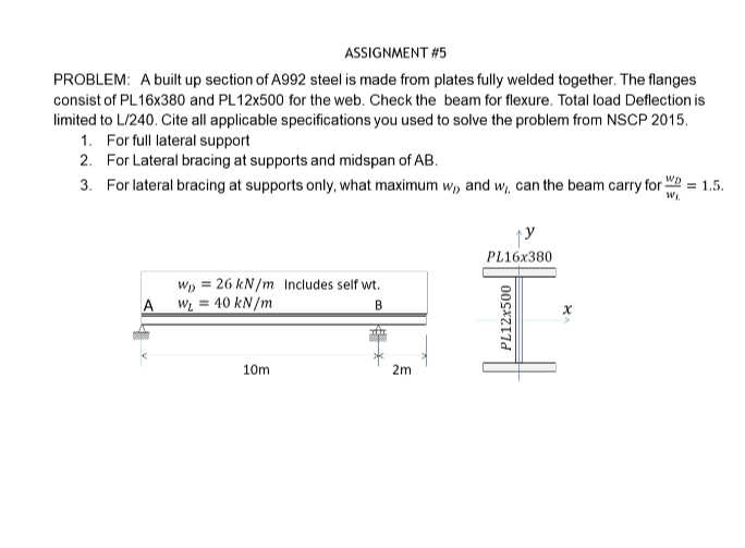 ASSIGNMENT #5
PROBLEM: A built up section of A992 steel is made from plates fully welded together. The flanges
consist of PL16X380 and PL12X500 for the web. Check the beam for flexure. Total load Deflection is
limited to L/240. Cite all applicable specifications you used to solve the problem from NSCP 2015.
1. For full lateral support
2. For Lateral bracing at supports and midspan of AB.
3. For lateral bracing at supports only, what maximum w, and w, can the beam carry for " = 1.5.
PL16X380
W, = 26 kN/m Includes self wt.
A W = 40 kN /m
B
10m
2m
PL12x500
